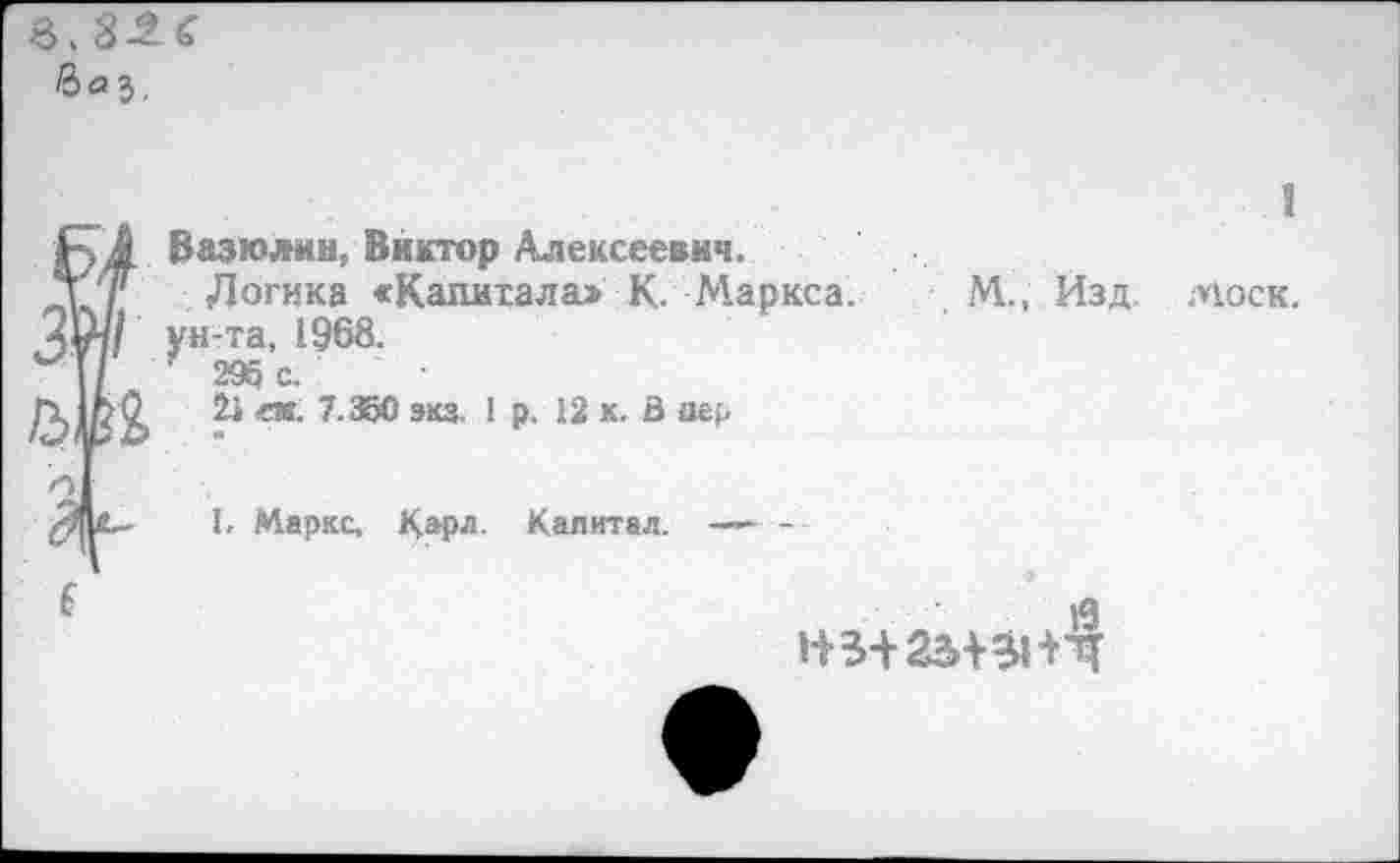 ﻿3,826 вг>3.
£ 4 Вазюлин, Виктор Алексеевич.
д''/'	Логика «Капитала> К.	Маркса,
ун-та, 1968.
\	29а с.
ек' 7'3^° экз‘1	к'й
I, Маркс,	Капитал.	—-
М., Изд.
1
МОСК.
Й
НЗ+25+31+4